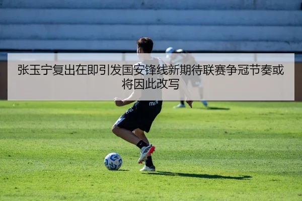 张玉宁复出在即引发国安锋线新期待联赛争冠节奏或将因此改写